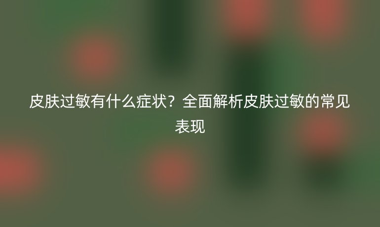 皮膚過敏有什么癥狀？全面解析皮膚過敏的常見表現(xiàn)