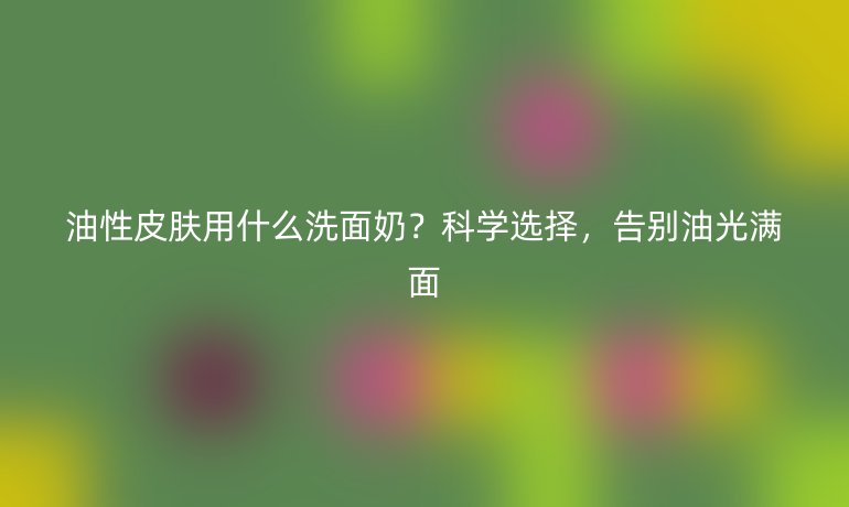 油性皮膚用什么洗面奶？科學(xué)選擇，告別油光滿面