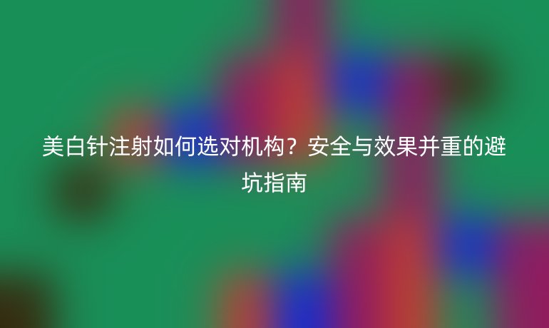 美白針注射如何選對(duì)機(jī)構(gòu)？安全與效果并重的避坑指南