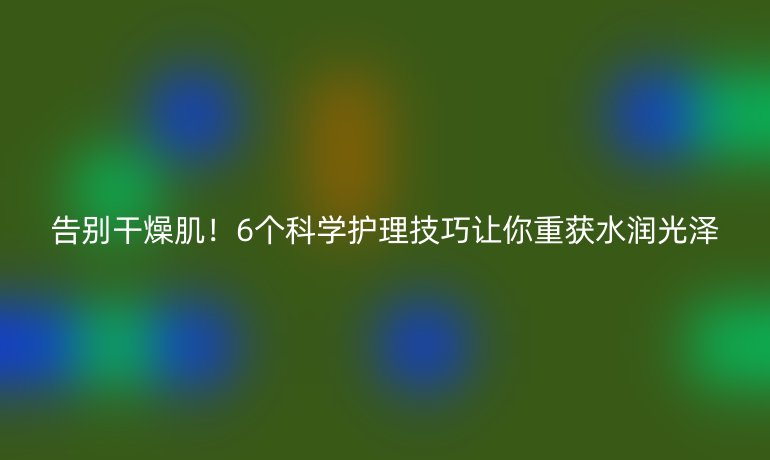 告別干燥?。?個(gè)科學(xué)護(hù)理技巧讓你重獲水潤(rùn)光澤