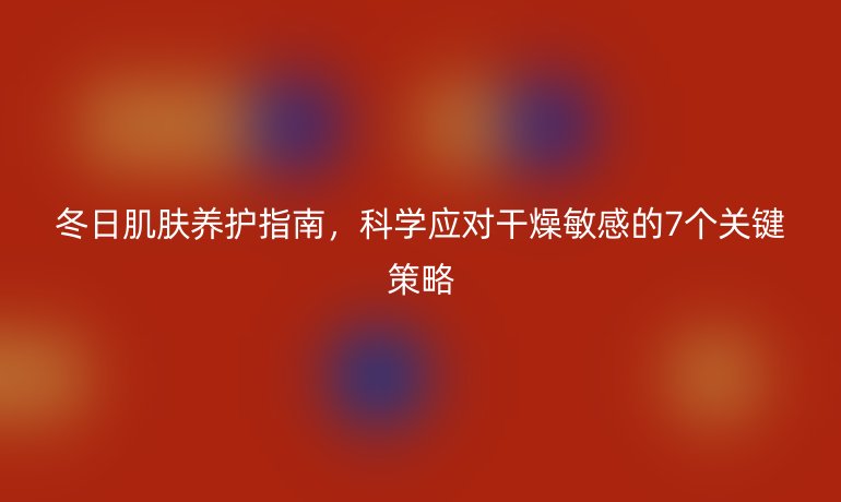 冬日肌膚養(yǎng)護指南，科學應對干燥敏感的7個關鍵策略