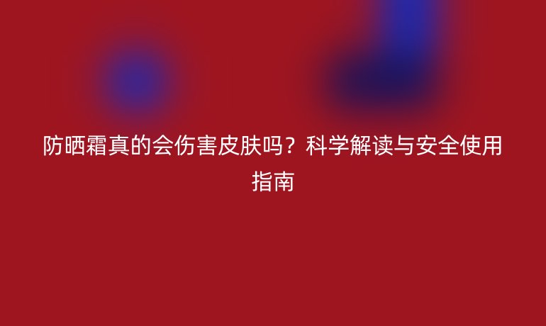 防曬霜真的會(huì)傷害皮膚嗎?科學(xué)解讀與安全使用指南