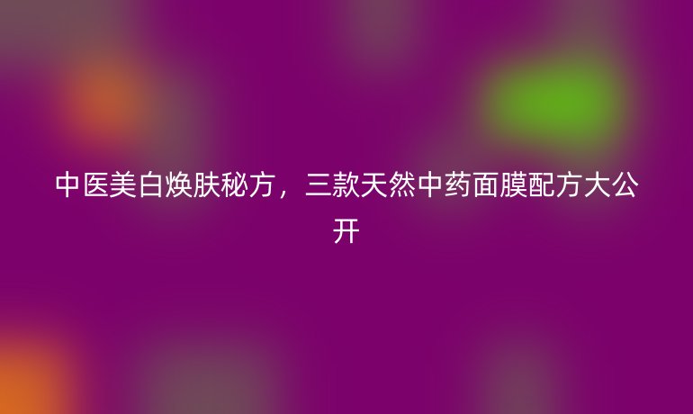 中醫(yī)美白煥膚秘方,三款天然中藥面膜配方大公開