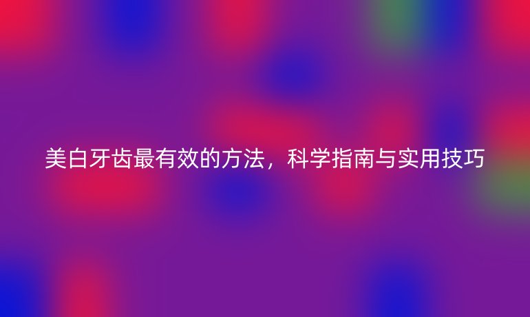 美白牙齒最有效的方法，科學(xué)指南與實用技巧