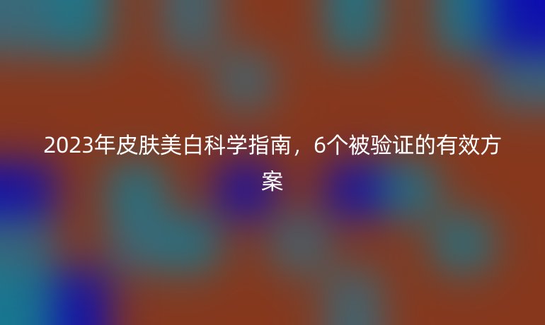 2023年皮膚美白科學(xué)指南，6個(gè)被驗(yàn)證的有效方案