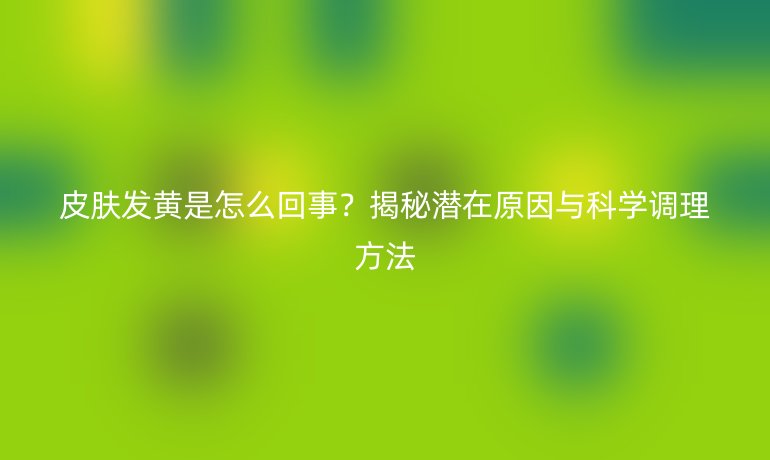 皮膚發(fā)黃是怎么回事？揭秘潛在原因與科學調理方法