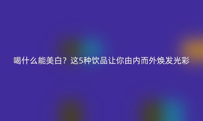 喝什么能美白？這5種飲品讓你由內(nèi)而外煥發(fā)光彩