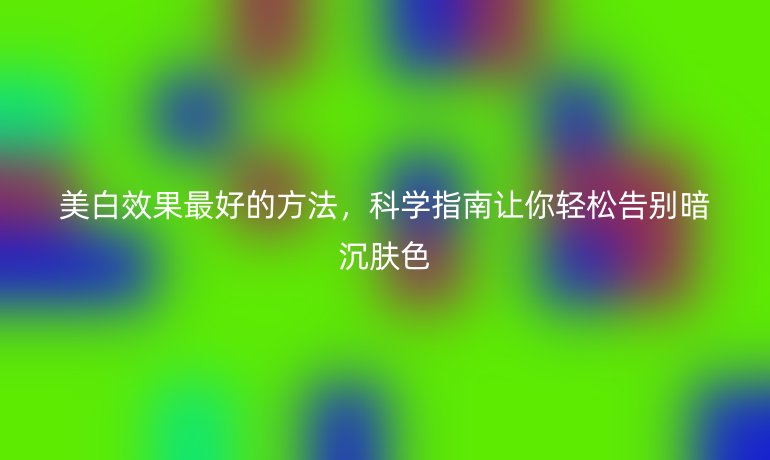 美白效果最好的方法，科學(xué)指南讓你輕松告別暗沉膚色
