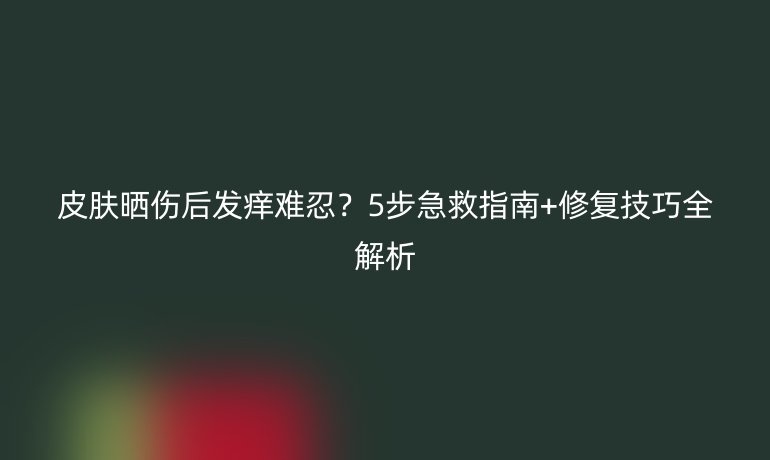 皮膚曬傷后發(fā)癢難忍？5步急救指南+修復(fù)技巧全解析