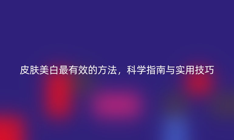 皮膚美白最有效的方法，科學(xué)指南與實用技巧
