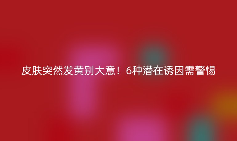 皮膚突然發(fā)黃別大意！6種潛在誘因需警惕