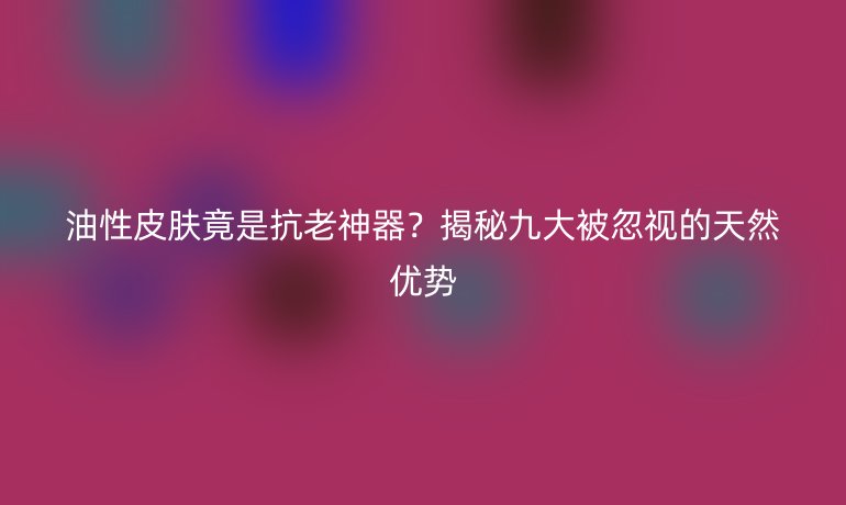 油性皮膚竟是抗老神器？揭秘九大被忽視的天然優(yōu)勢(shì)