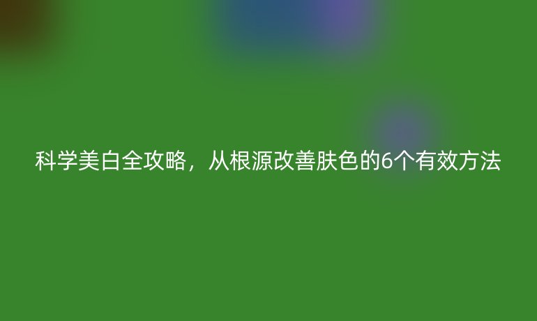 科學美白全攻略,從根源改善膚色的6個有效方法