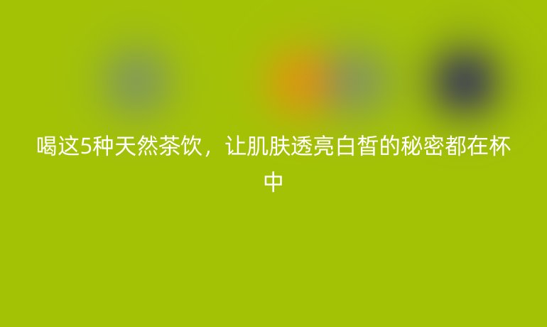 喝這5種天然茶飲,讓肌膚透亮白皙的秘密都在杯中