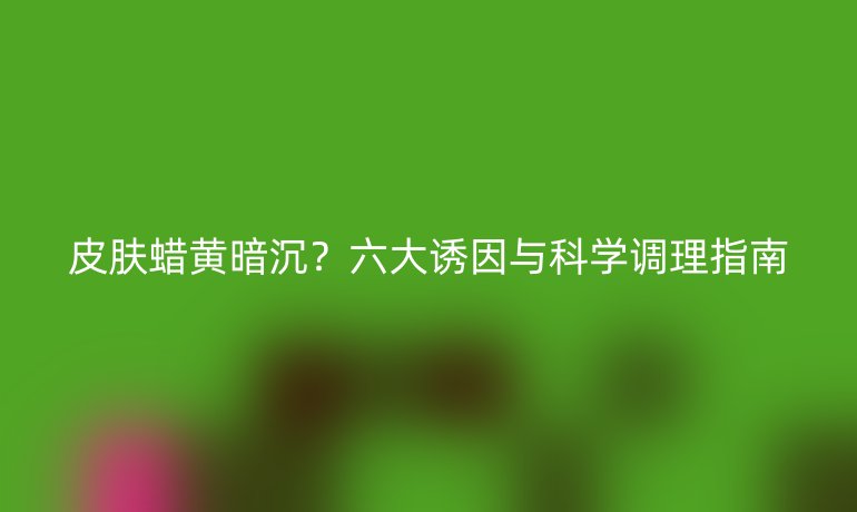皮膚蠟黃暗沉?六大誘因與科學(xué)調(diào)理指南