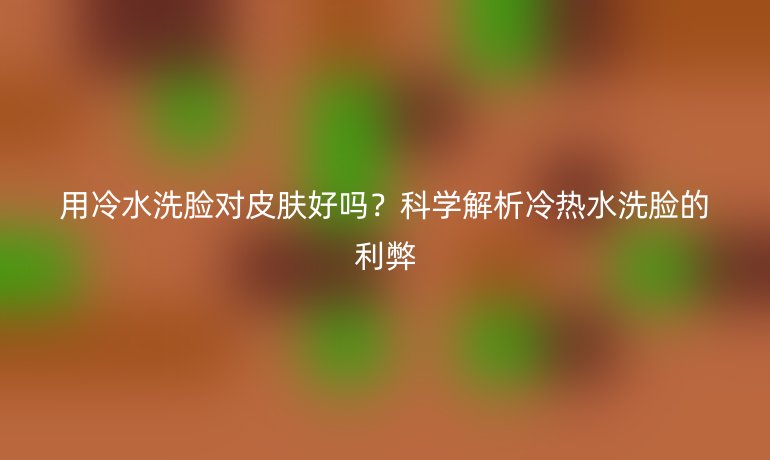 用冷水洗臉對(duì)皮膚好嗎?科學(xué)解析冷熱水洗臉的利弊