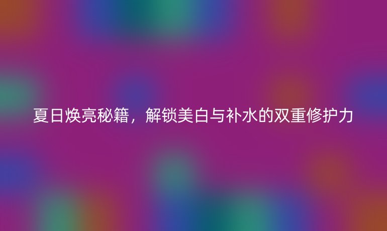 夏日煥亮秘籍，解鎖美白與補(bǔ)水的雙重修護(hù)力