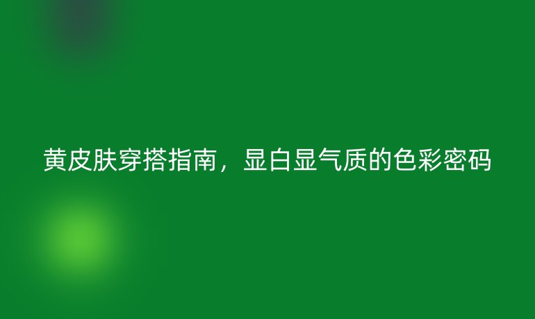 黃皮膚穿搭指南,顯白顯氣質(zhì)的色彩密碼