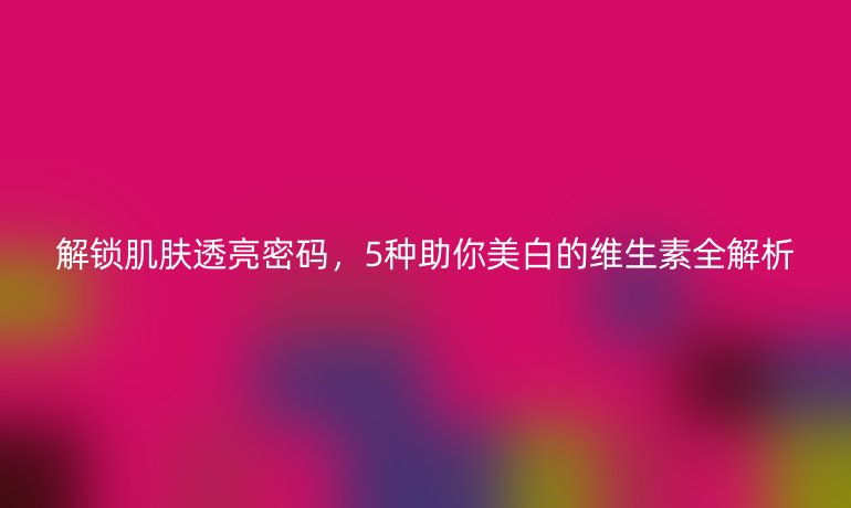 解鎖肌膚透亮密碼，5種助你美白的維生素全解析