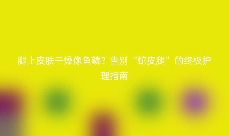 腿上皮膚干燥像魚鱗?告別“蛇皮腿”的終極護(hù)理指南