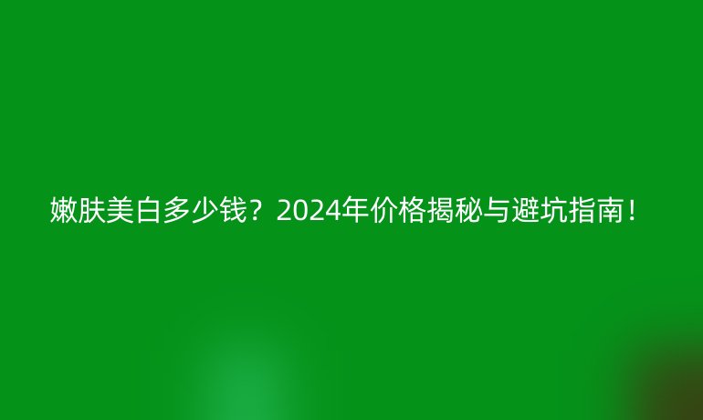 嫩膚美白多少錢？2024年價格揭秘與避坑指南！
