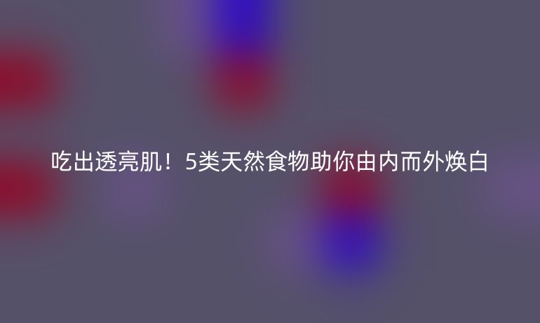 吃出透亮肌！5類天然食物助你由內而外煥白