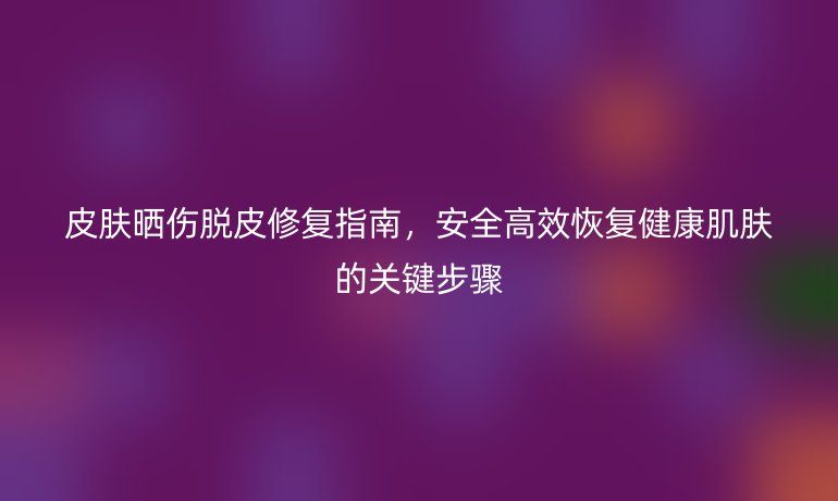 皮膚曬傷脫皮修復(fù)指南，安全高效恢復(fù)健康肌膚的關(guān)鍵步驟