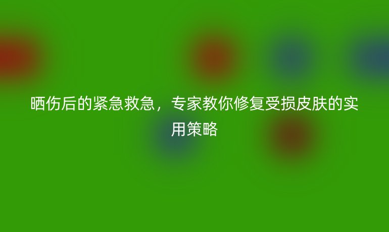曬傷后的緊急救急，專家教你修復(fù)受損皮膚的實(shí)用策略