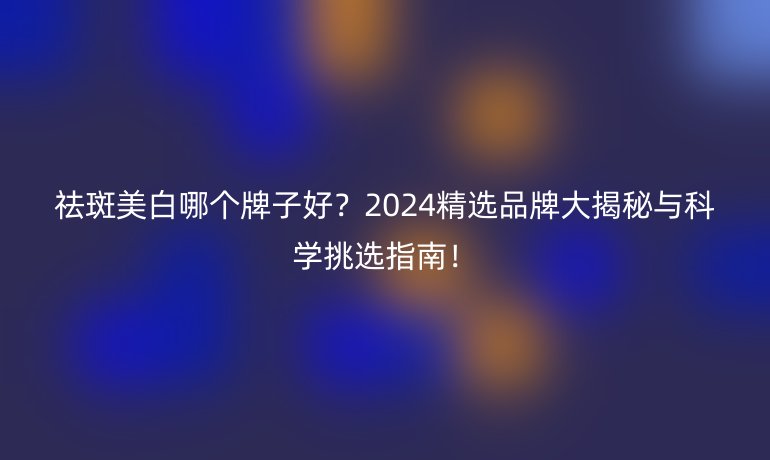 祛斑美白哪個牌子好？2024精選品牌大揭秘與科學(xué)挑選指南！